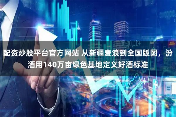 配资炒股平台官方网站 从新疆麦浪到全国版图，汾酒用140万亩绿色基地定义好酒标准