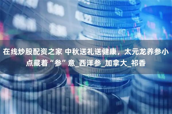 在线炒股配资之家 中秋送礼送健康，太元龙养参小点藏着“参”意_西洋参_加拿大_祁香
