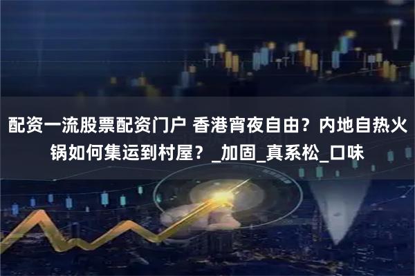 配资一流股票配资门户 香港宵夜自由？内地自热火锅如何集运到村屋？_加固_真系松_口味