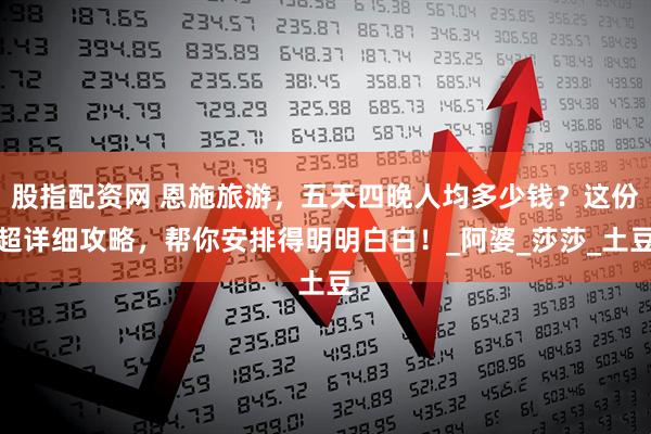 股指配资网 恩施旅游，五天四晚人均多少钱？这份超详细攻略，帮你安排得明明白白！_阿婆_莎莎_土豆
