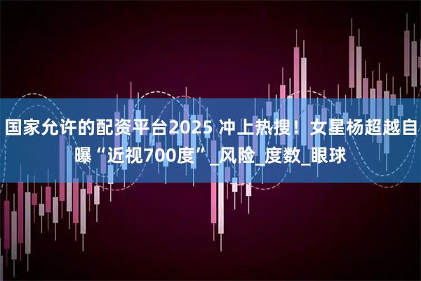 国家允许的配资平台2025 冲上热搜！女星杨超越自曝“近视700度”_风险_度数_眼球