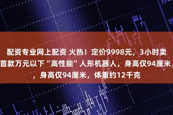 配资专业网上配资 火热！定价9998元，3小时卖出200台！全球首款万元以下“高性能”人形机器人，身高仅94厘米，体重约12千克