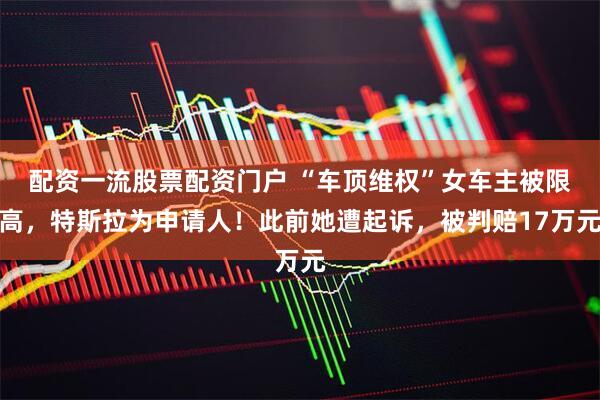 配资一流股票配资门户 “车顶维权”女车主被限高，特斯拉为申请人！此前她遭起诉，被判赔17万元